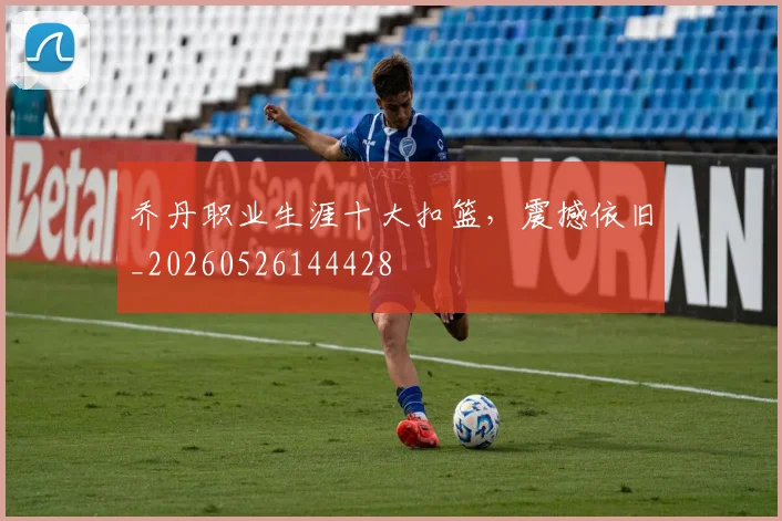 乔丹职业生涯十大扣篮，震撼依旧_20260526144428