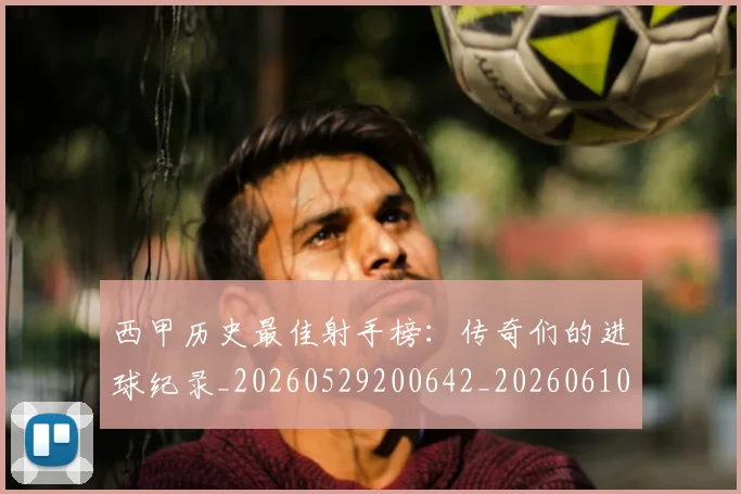 西甲历史最佳射手榜：传奇们的进球纪录_20260529200642_20260610170202