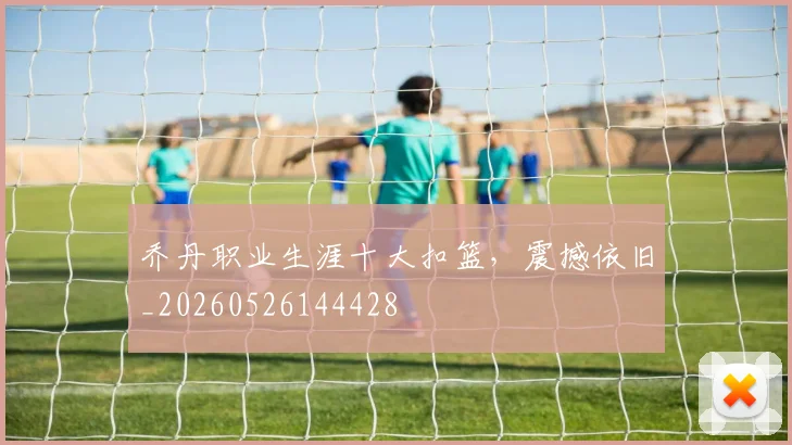 乔丹职业生涯十大扣篮，震撼依旧_20260526144428