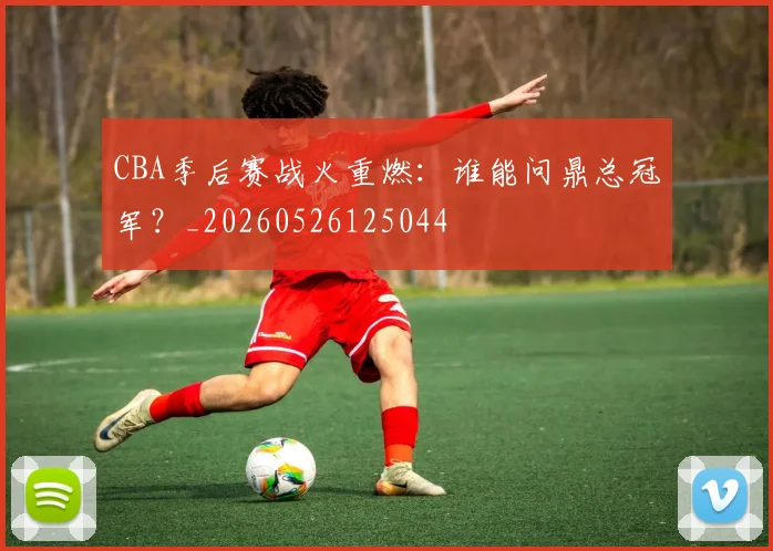 CBA季后赛战火重燃：谁能问鼎总冠军？_20260526125044