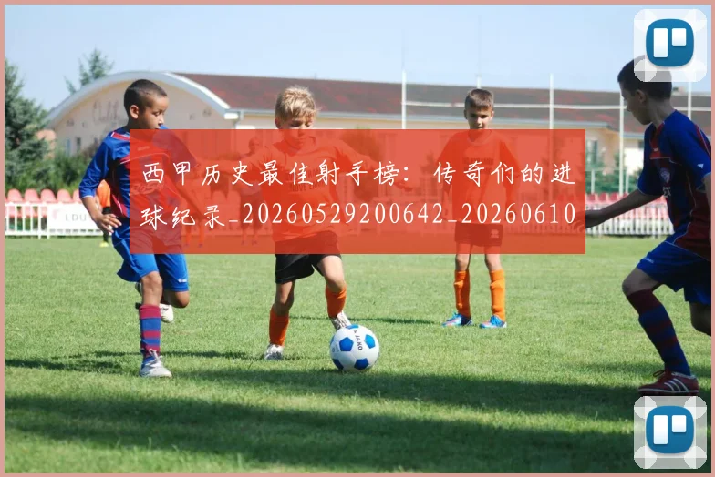 西甲历史最佳射手榜：传奇们的进球纪录_20260529200642_20260610170202